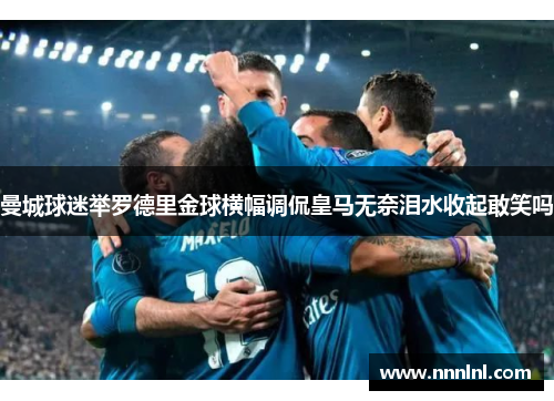 曼城球迷举罗德里金球横幅调侃皇马无奈泪水收起敢笑吗