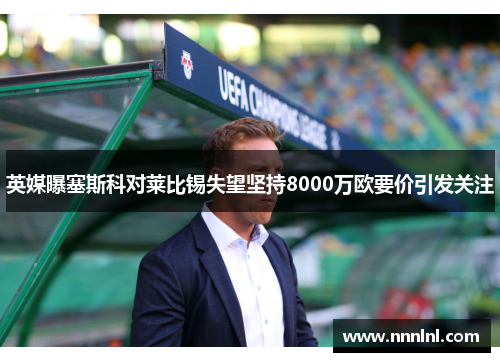 英媒曝塞斯科对莱比锡失望坚持8000万欧要价引发关注